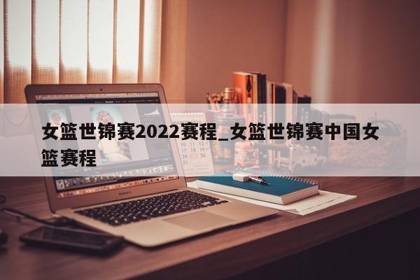 女篮世锦赛2022赛程_女篮世锦赛中国女篮赛程