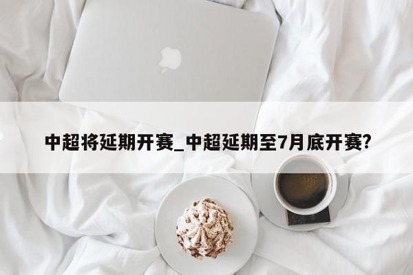 中超将延期开赛_中超延期至7月底开赛?