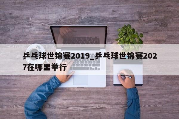 乒乓球世锦赛2019_乒乓球世锦赛2027在哪里举行