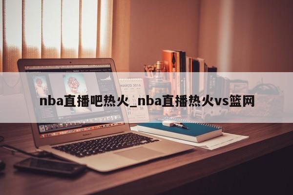 nba直播吧热火_nba直播热火vs篮网