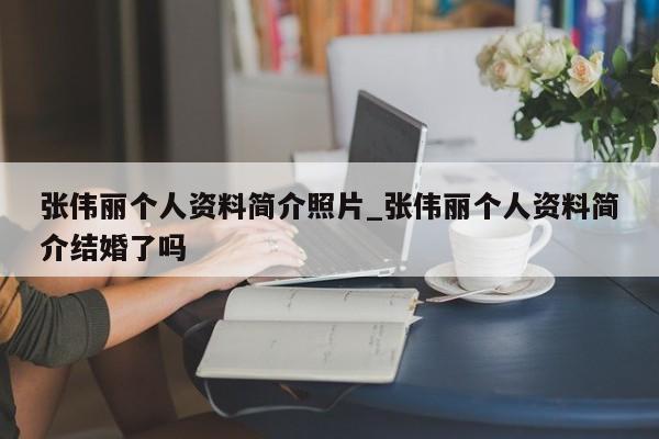 张伟丽个人资料简介照片_张伟丽个人资料简介结婚了吗