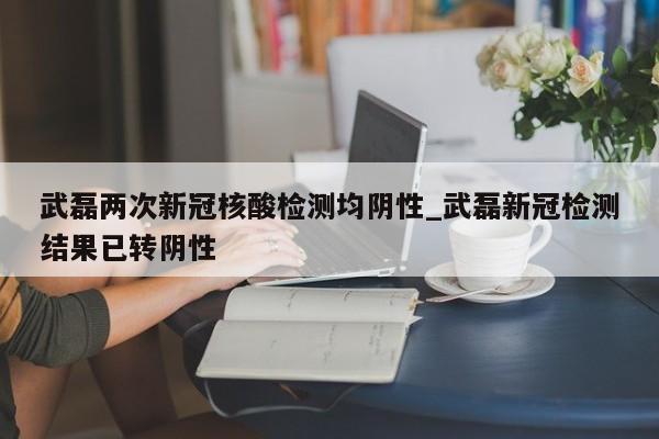 武磊两次新冠核酸检测均阴性_武磊新冠检测结果已转阴性
