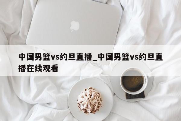 中国男篮vs约旦直播_中国男篮vs约旦直播在线观看