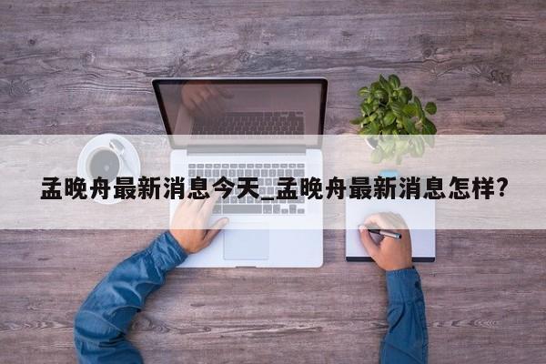 孟晚舟最新消息今天_孟晚舟最新消息怎样?