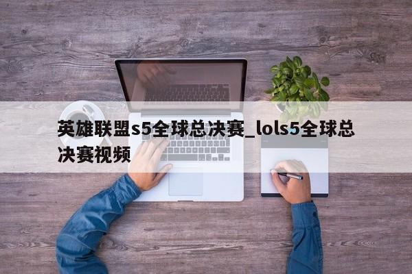 英雄联盟s5全球总决赛_lols5全球总决赛视频