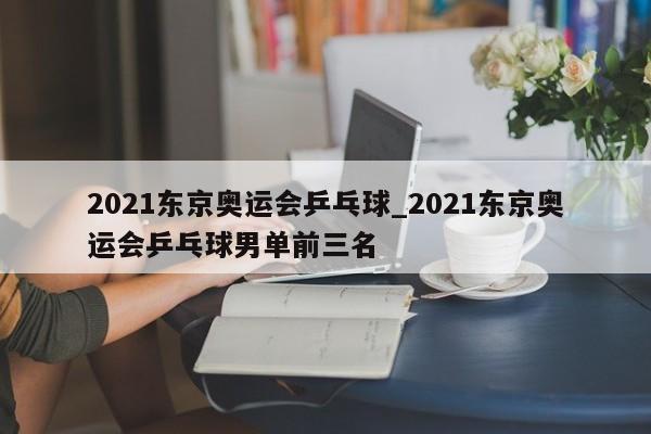 2021东京奥运会乒乓球_2021东京奥运会乒乓球男单前三名