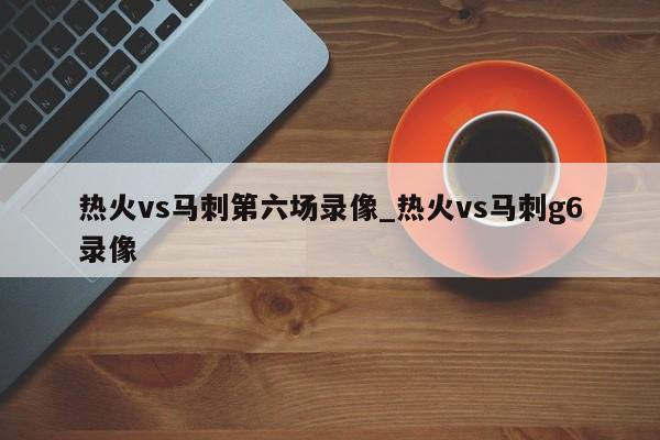 热火vs马刺第六场录像_热火vs马刺g6录像