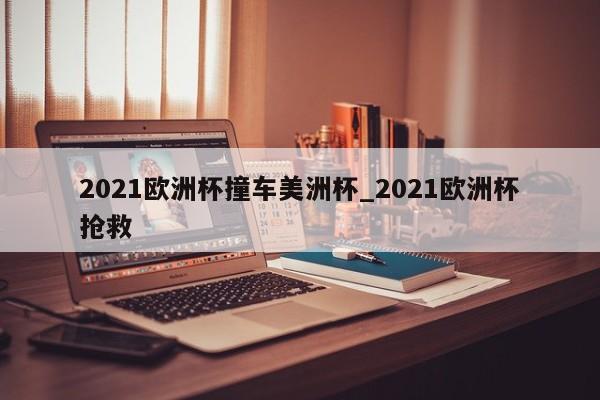 2021欧洲杯撞车美洲杯_2021欧洲杯抢救