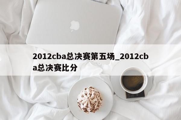 2012cba总决赛第五场_2012cba总决赛比分