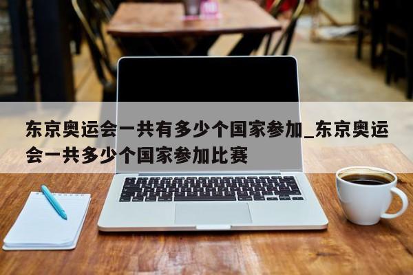 东京奥运会一共有多少个国家参加_东京奥运会一共多少个国家参加比赛