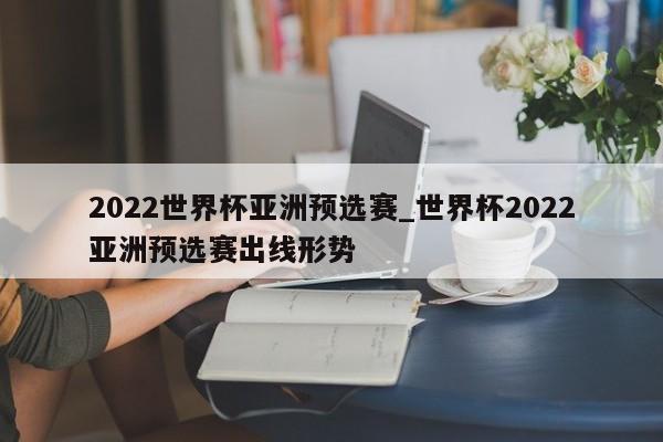 2022世界杯亚洲预选赛_世界杯2022亚洲预选赛出线形势