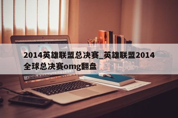 2014英雄联盟总决赛_英雄联盟2014全球总决赛omg翻盘