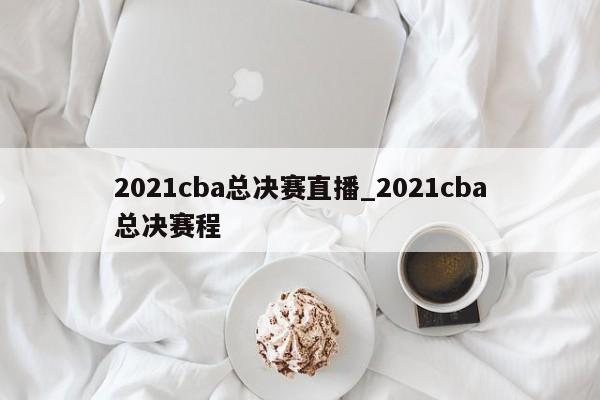 2021cba总决赛直播_2021cba总决赛程