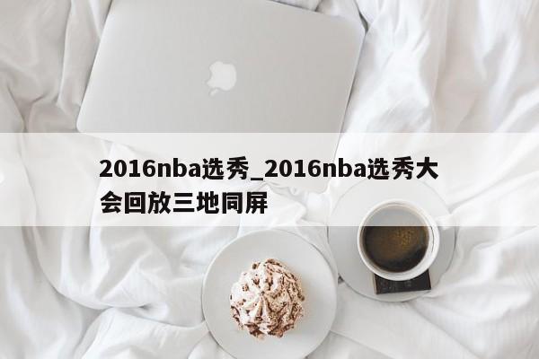 2016nba选秀_2016nba选秀大会回放三地同屏