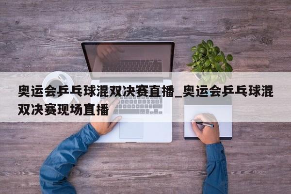 奥运会乒乓球混双决赛直播_奥运会乒乓球混双决赛现场直播