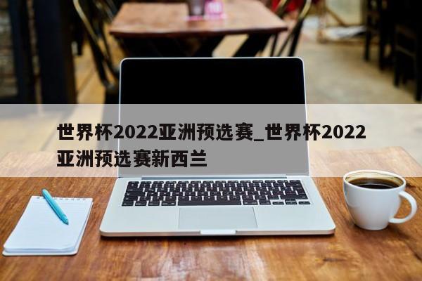 世界杯2022亚洲预选赛_世界杯2022亚洲预选赛新西兰