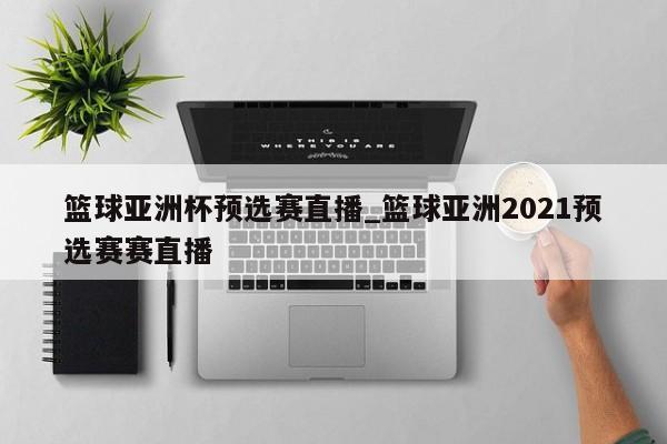 篮球亚洲杯预选赛直播_篮球亚洲2021预选赛赛直播