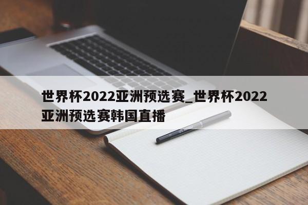 世界杯2022亚洲预选赛_世界杯2022亚洲预选赛韩国直播