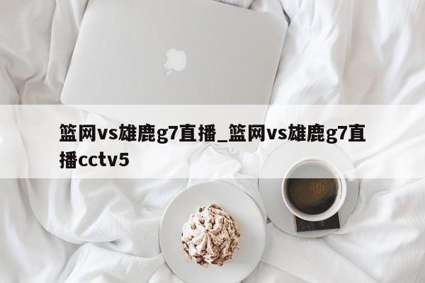 篮网vs雄鹿g7直播_篮网vs雄鹿g7直播cctv5