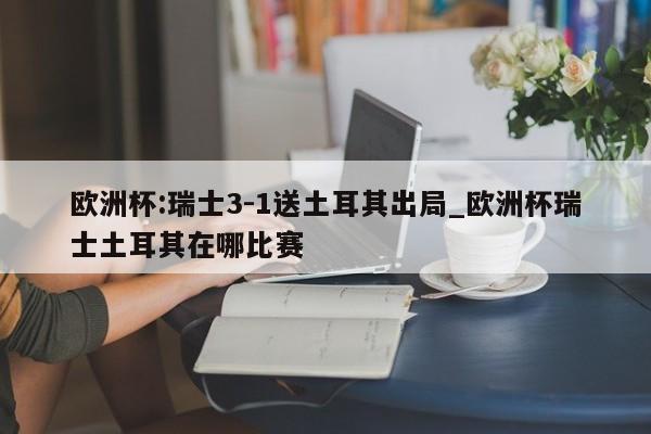 欧洲杯:瑞士3-1送土耳其出局_欧洲杯瑞士土耳其在哪比赛
