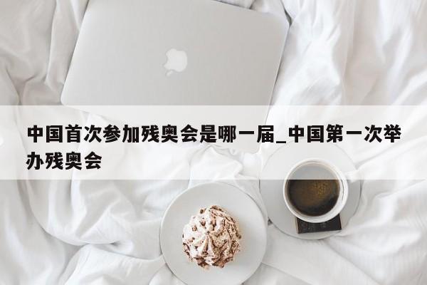 中国首次参加残奥会是哪一届_中国第一次举办残奥会