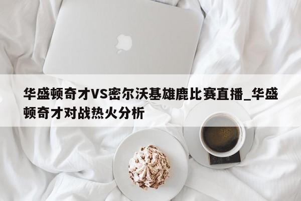 华盛顿奇才VS密尔沃基雄鹿比赛直播_华盛顿奇才对战热火分析