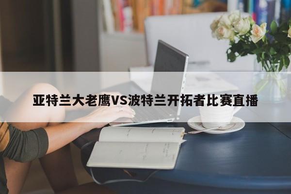 亚特兰大老鹰VS波特兰开拓者比赛直播