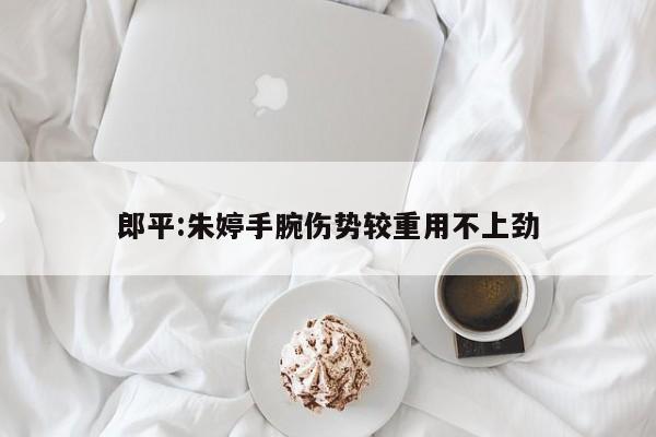 郎平:朱婷手腕伤势较重用不上劲